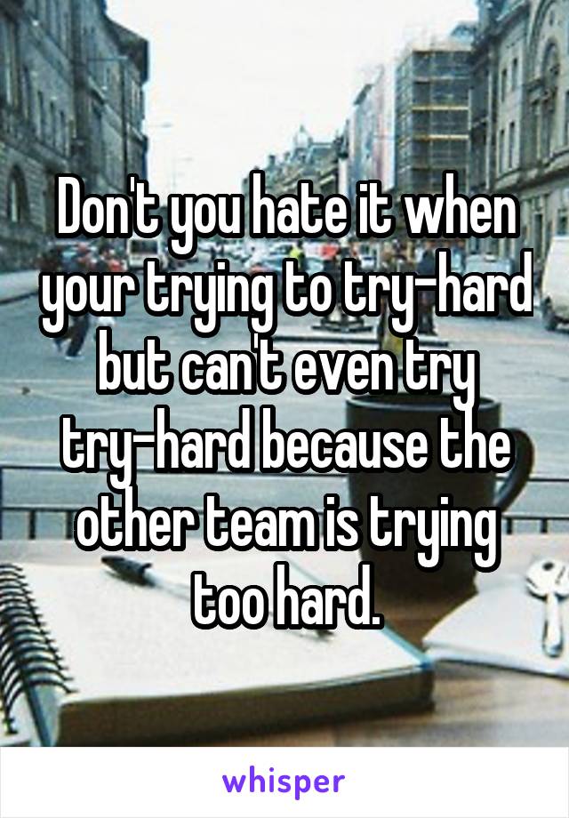 Don't you hate it when your trying to try-hard but can't even try try-hard because the other team is trying too hard.