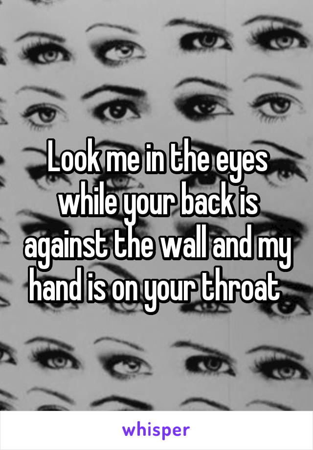 Look me in the eyes while your back is against the wall and my hand is on your throat 