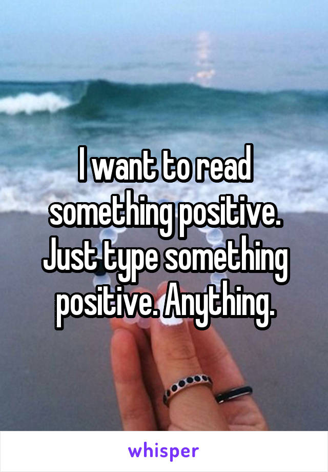 I want to read something positive. Just type something positive. Anything.