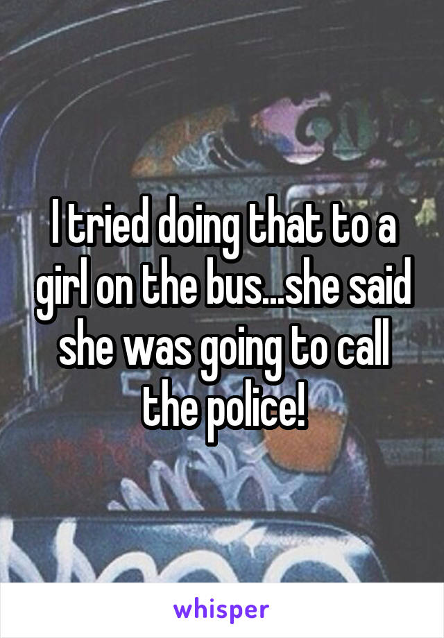 I tried doing that to a girl on the bus...she said she was going to call the police!