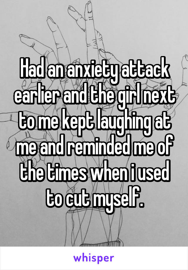 Had an anxiety attack earlier and the girl next to me kept laughing at me and reminded me of the times when i used to cut myself.