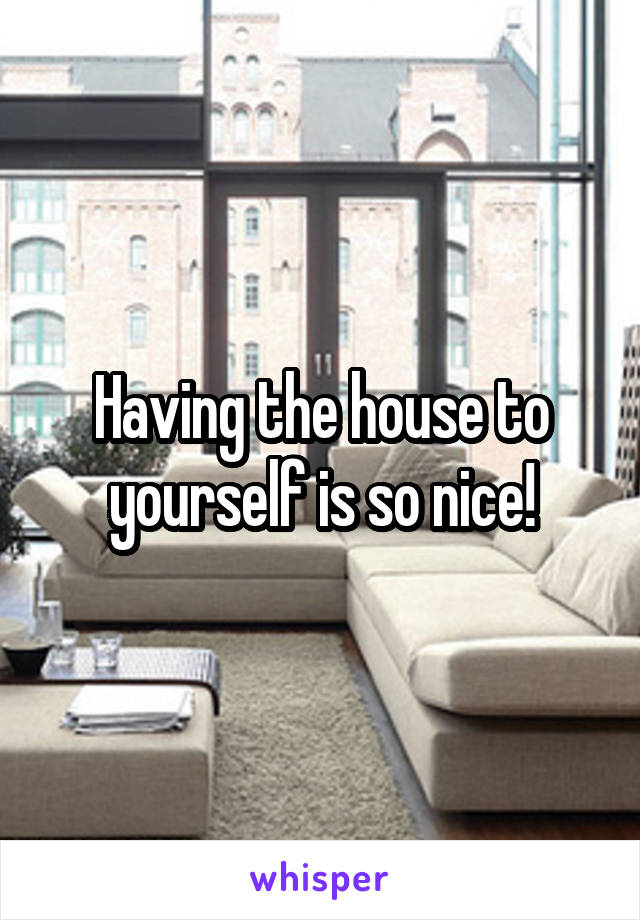 Having the house to yourself is so nice!