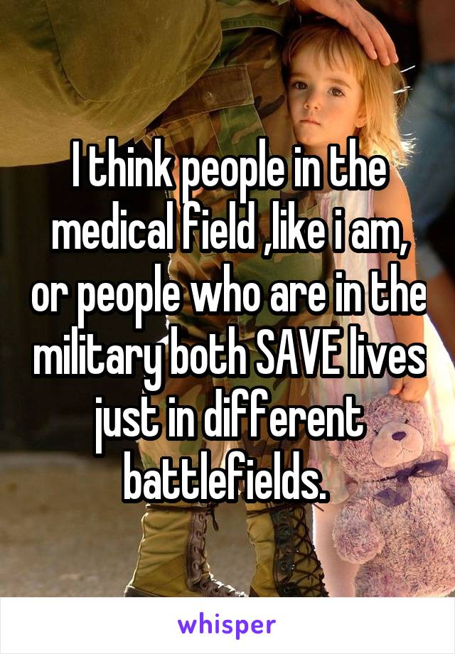 I think people in the medical field ,like i am, or people who are in the military both SAVE lives just in different battlefields. 