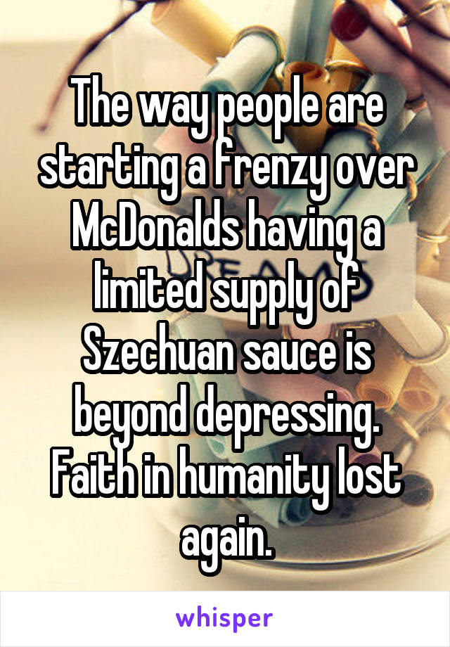 The way people are starting a frenzy over McDonalds having a limited supply of Szechuan sauce is beyond depressing. Faith in humanity lost again.