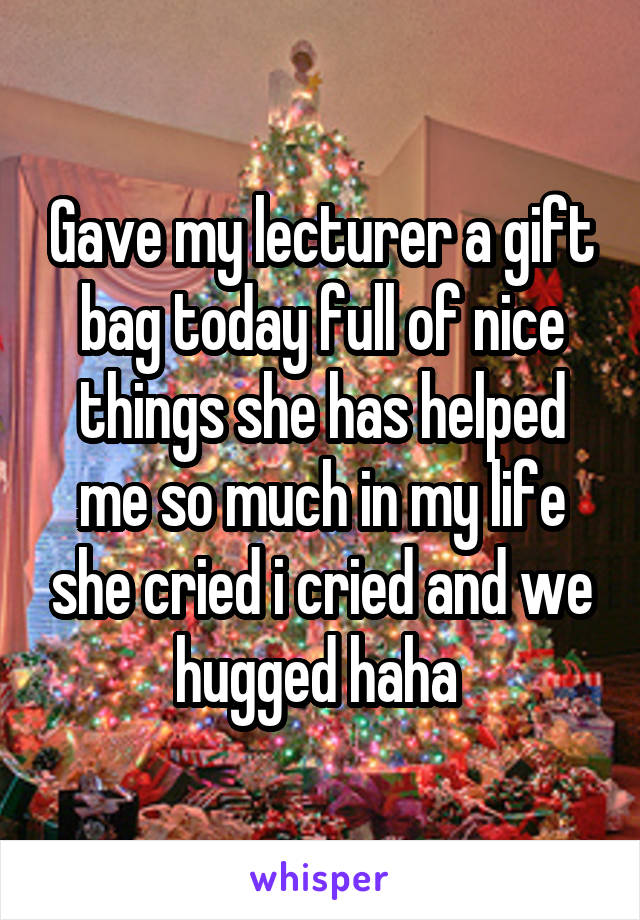 Gave my lecturer a gift bag today full of nice things she has helped me so much in my life she cried i cried and we hugged haha 