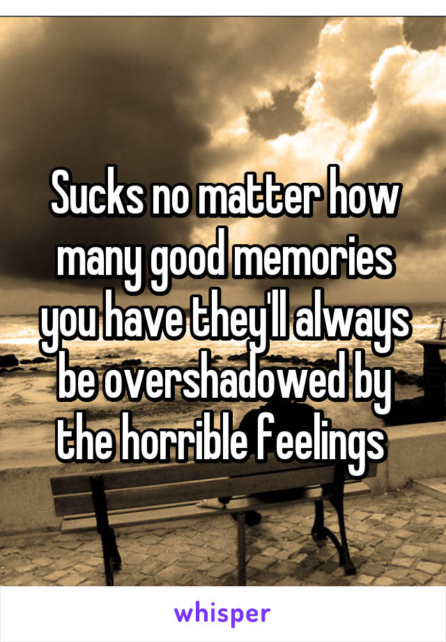 Sucks no matter how many good memories you have they'll always be overshadowed by the horrible feelings 