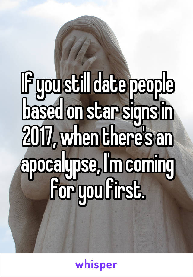If you still date people based on star signs in 2017, when there's an apocalypse, I'm coming for you first.
