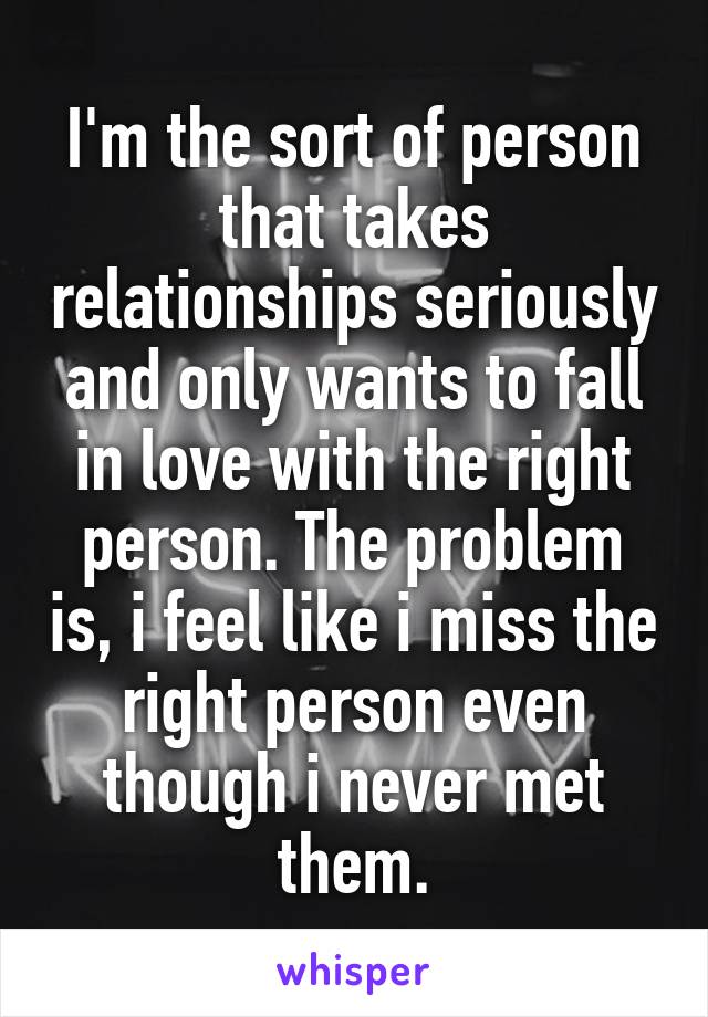I'm the sort of person that takes relationships seriously and only wants to fall in love with the right person. The problem is, i feel like i miss the right person even though i never met them.