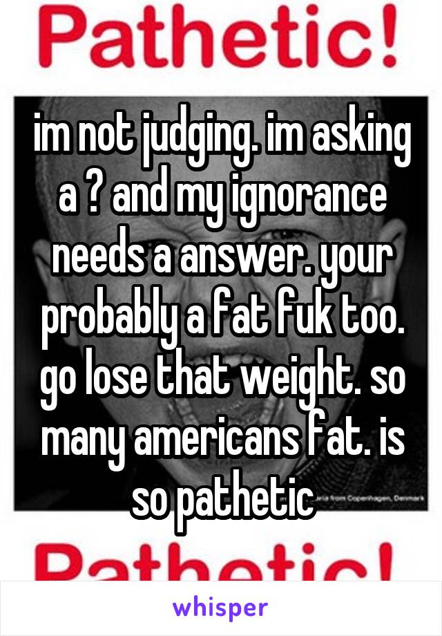 im not judging. im asking a ? and my ignorance needs a answer. your probably a fat fuk too. go lose that weight. so many americans fat. is so pathetic