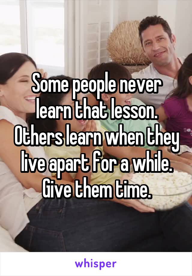 Some people never learn that lesson. Others learn when they live apart for a while. Give them time.