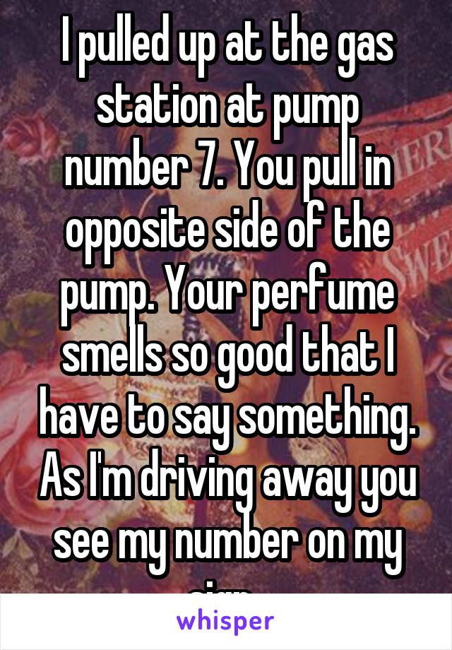 I pulled up at the gas station at pump number 7. You pull in opposite side of the pump. Your perfume smells so good that I have to say something. As I'm driving away you see my number on my sign. 