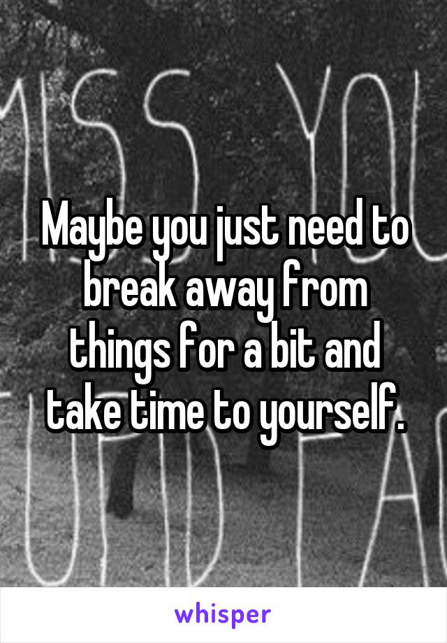 Maybe you just need to break away from things for a bit and take time to yourself.