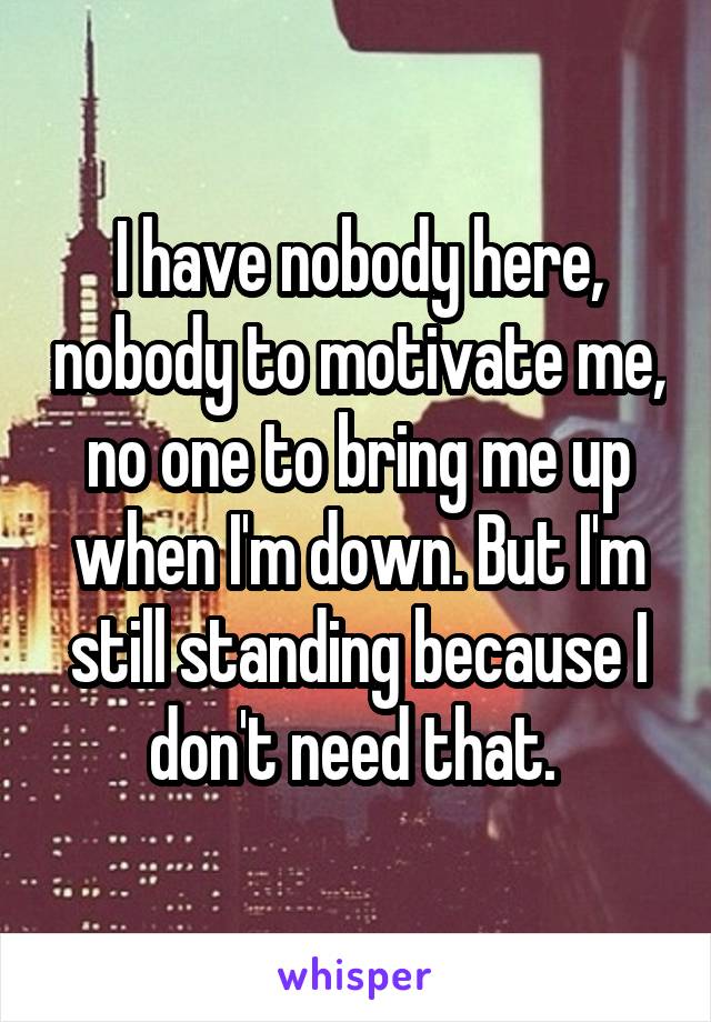 I have nobody here, nobody to motivate me, no one to bring me up when I'm down. But I'm still standing because I don't need that. 
