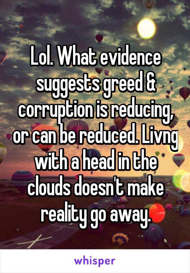 Lol. What evidence suggests greed & corruption is reducing, or can be reduced. Livng with a head in the clouds doesn't make reality go away.