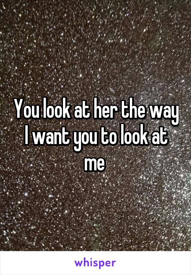 You look at her the way I want you to look at me 