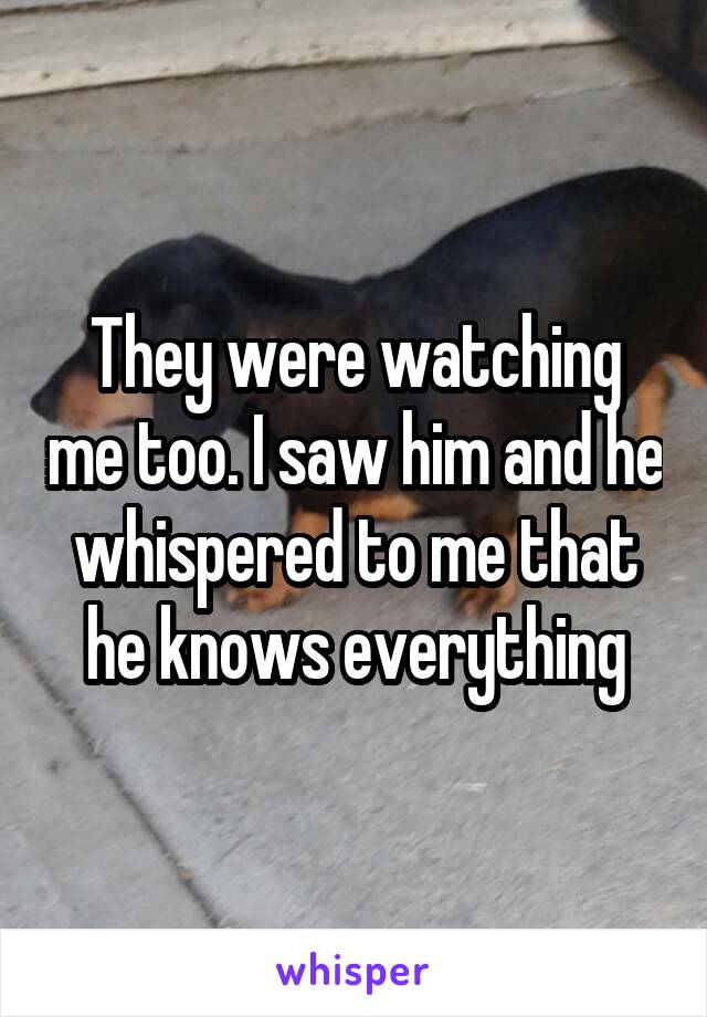 They were watching me too. I saw him and he whispered to me that he knows everything