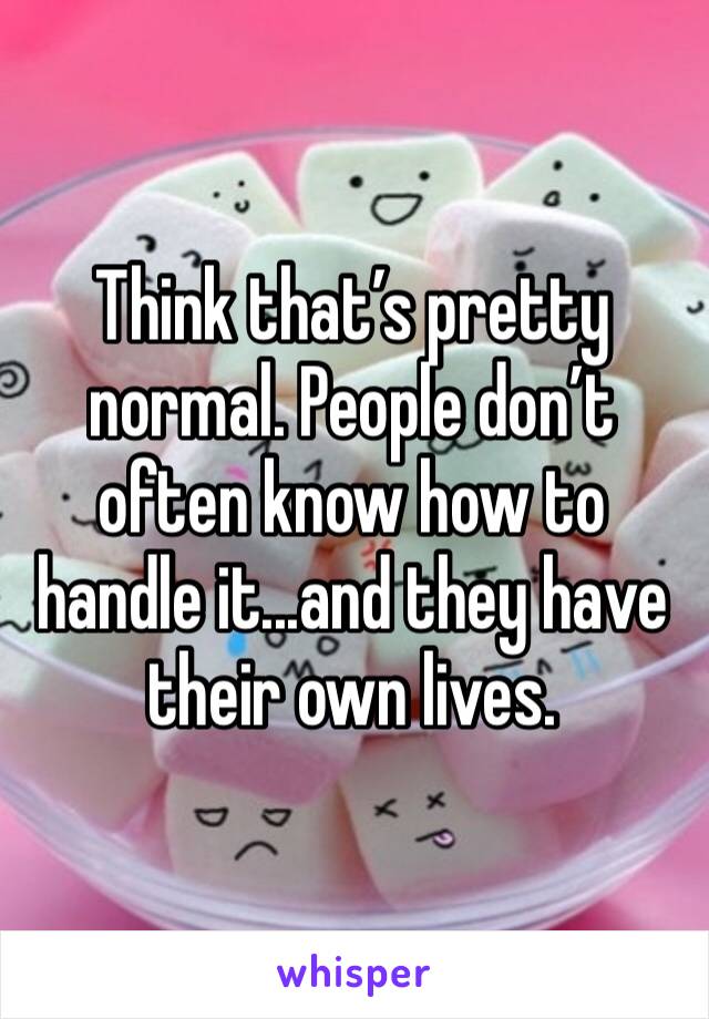 Think that’s pretty normal. People don’t often know how to handle it...and they have their own lives. 