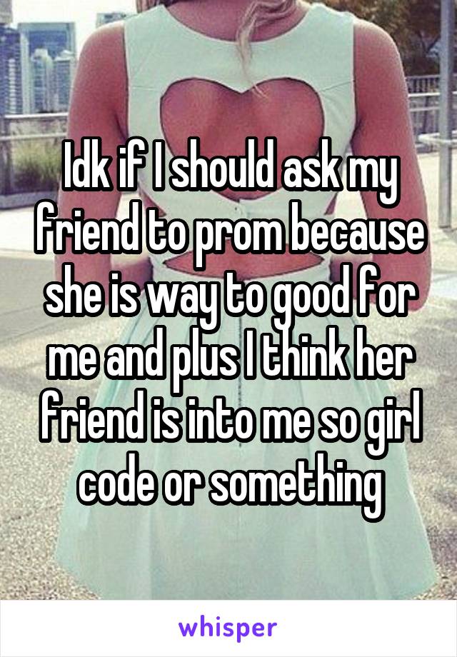 Idk if I should ask my friend to prom because she is way to good for me and plus I think her friend is into me so girl code or something