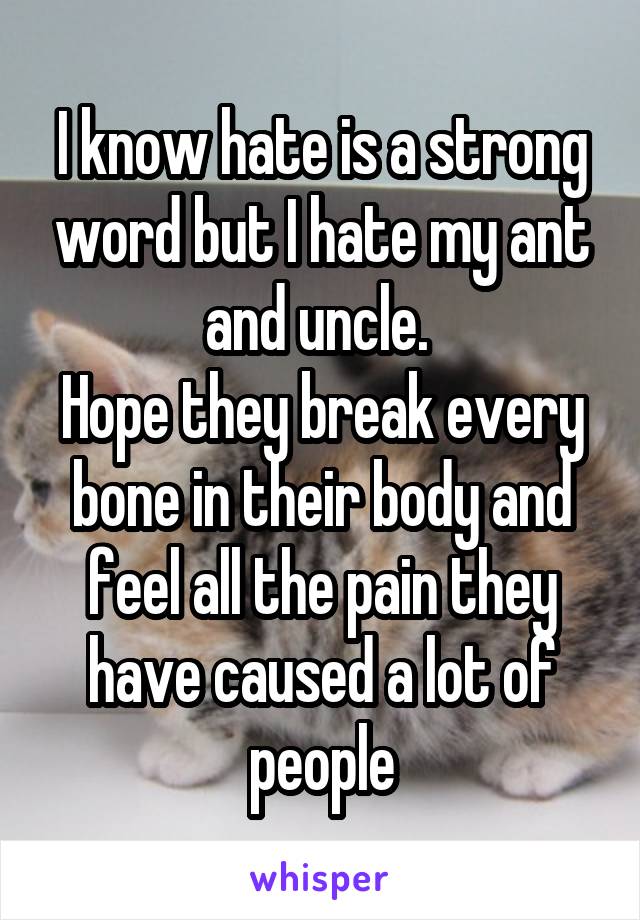 I know hate is a strong word but I hate my ant and uncle. 
Hope they break every bone in their body and feel all the pain they have caused a lot of people