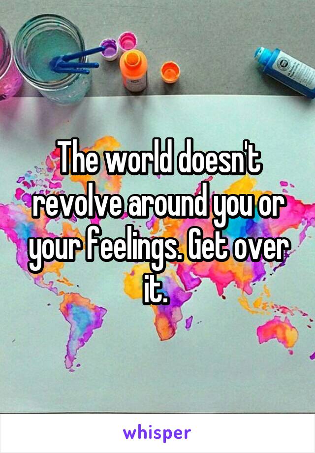 The world doesn't revolve around you or your feelings. Get over it. 