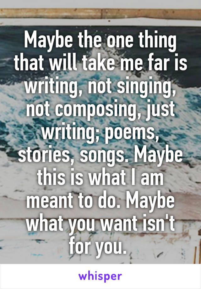 Maybe the one thing that will take me far is writing, not singing, not composing, just writing; poems, stories, songs. Maybe this is what I am meant to do. Maybe what you want isn't for you. 