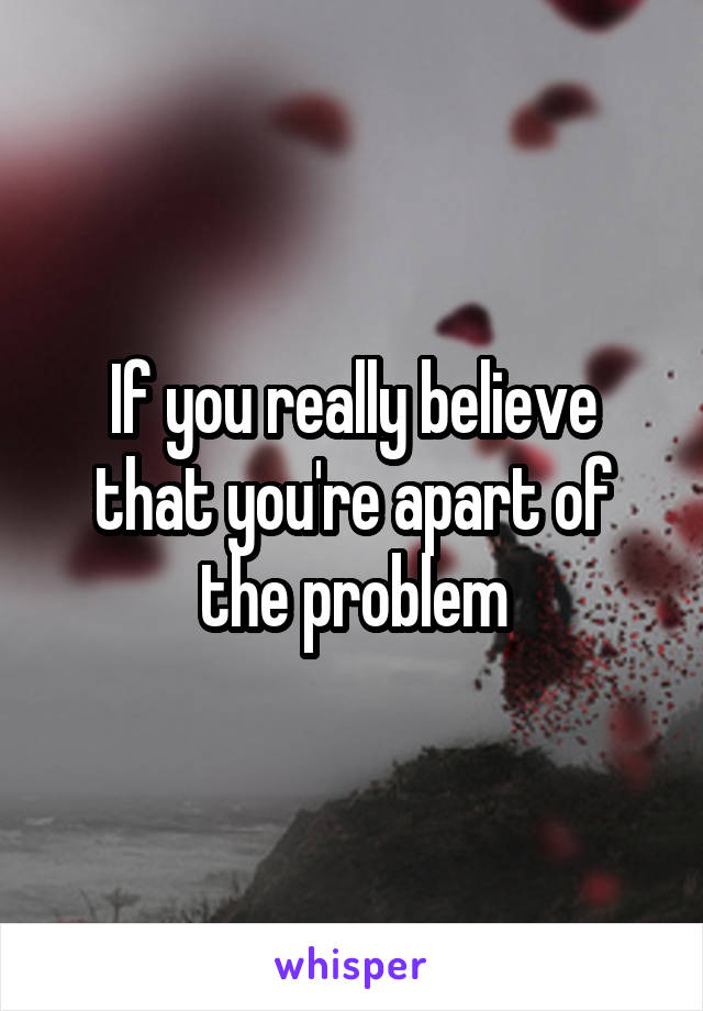 If you really believe that you're apart of the problem