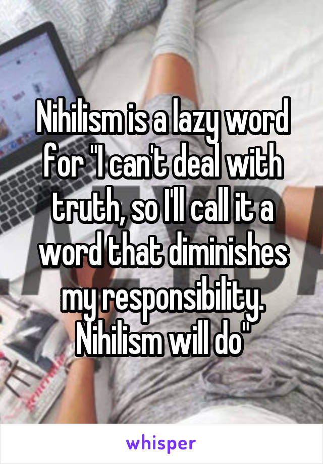 Nihilism is a lazy word for "I can't deal with truth, so I'll call it a word that diminishes my responsibility. Nihilism will do"