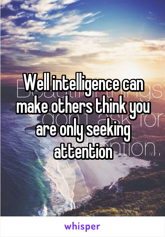 Well intelligence can make others think you are only seeking attention