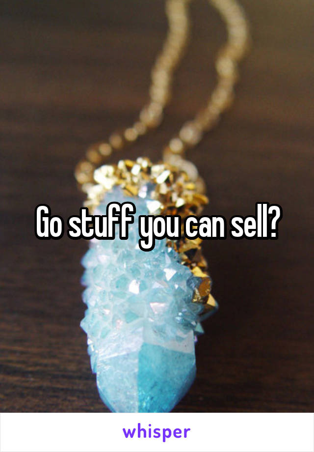 Go stuff you can sell?