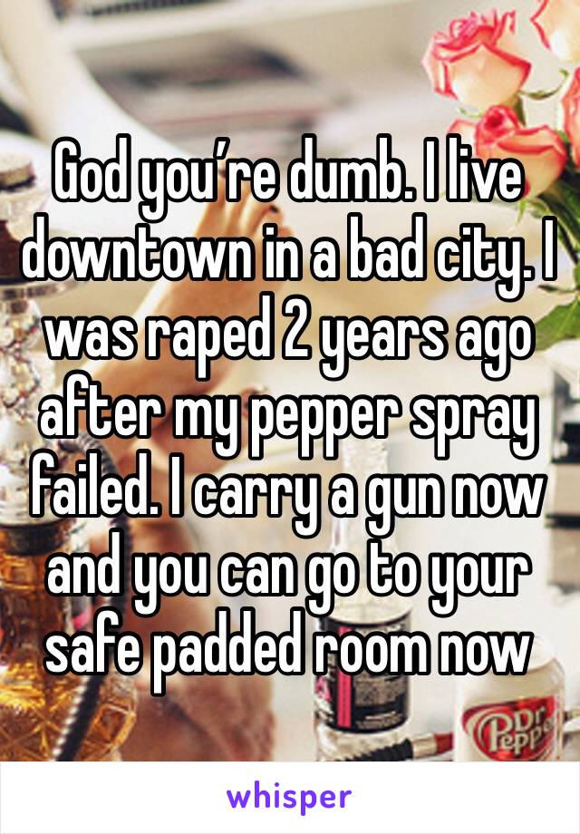 God you’re dumb. I live downtown in a bad city. I was raped 2 years ago after my pepper spray failed. I carry a gun now and you can go to your safe padded room now