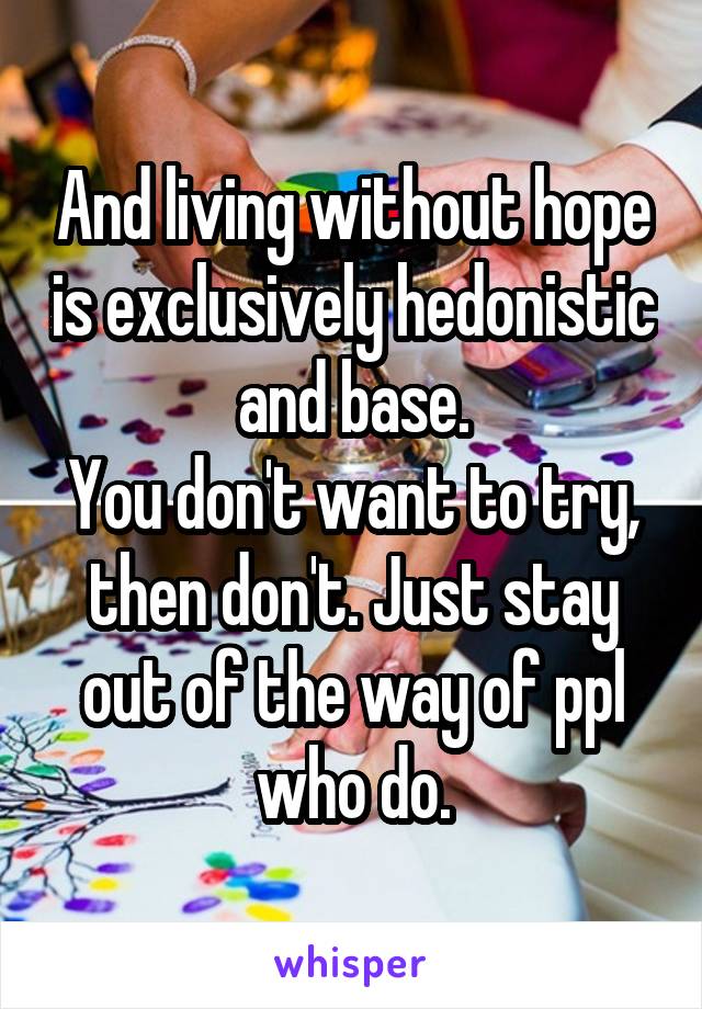 And living without hope is exclusively hedonistic and base.
You don't want to try, then don't. Just stay out of the way of ppl who do.