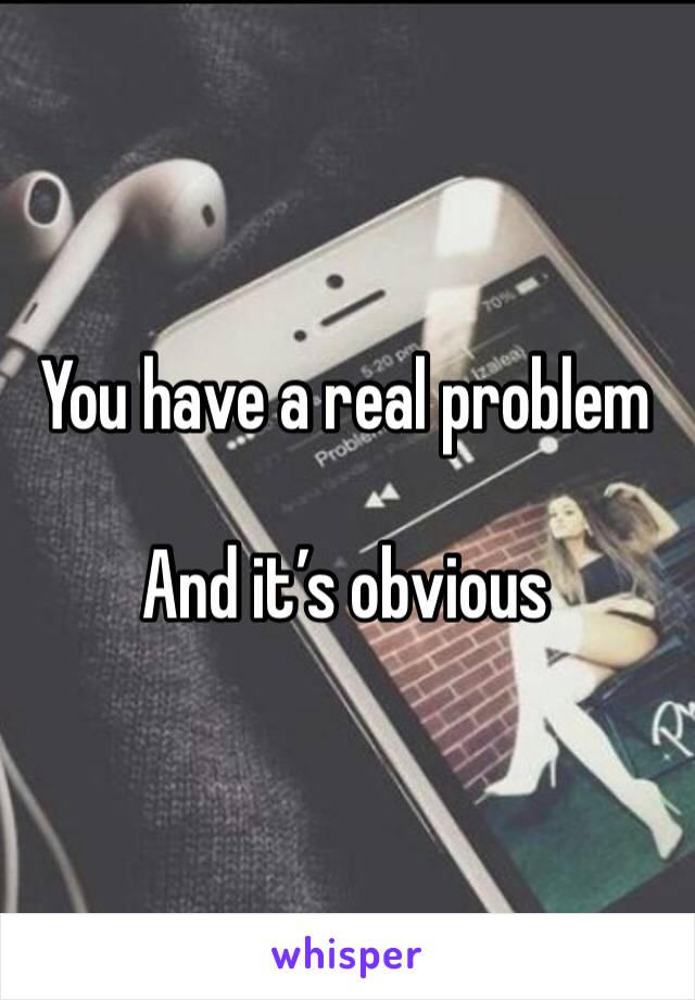 You have a real problem

And it’s obvious 