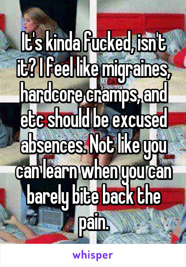 It's kinda fucked, isn't it? I feel like migraines, hardcore cramps, and etc should be excused absences. Not like you can learn when you can barely bite back the pain.