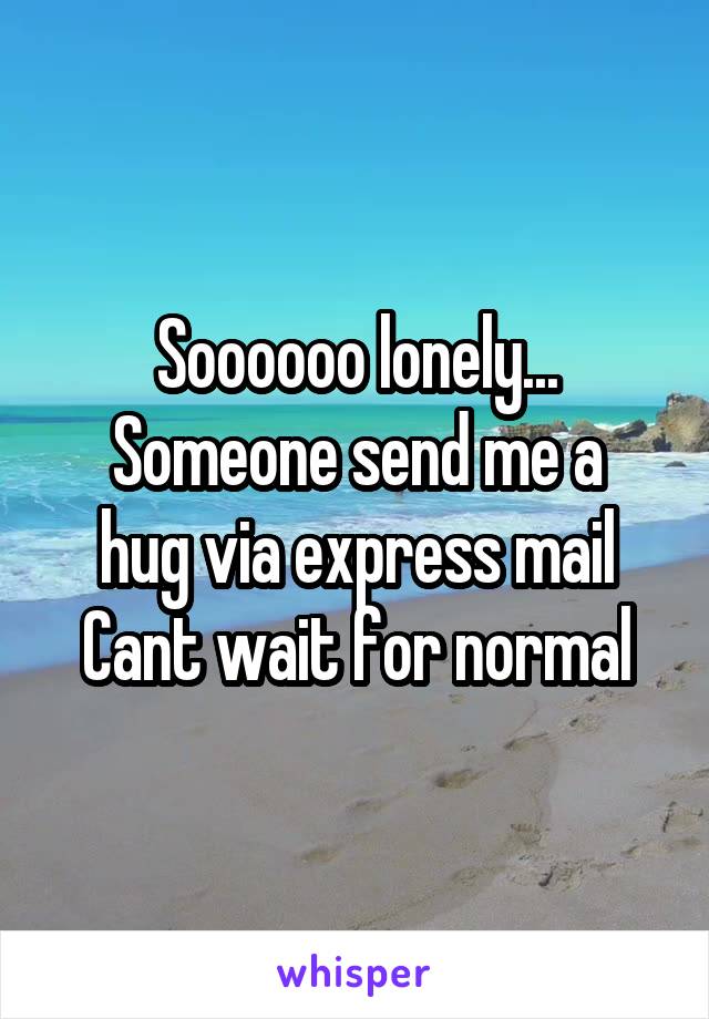 Soooooo lonely...
Someone send me a hug via express mail
Cant wait for normal