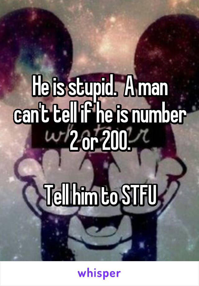 He is stupid.  A man can't tell if he is number 2 or 200.

Tell him to STFU