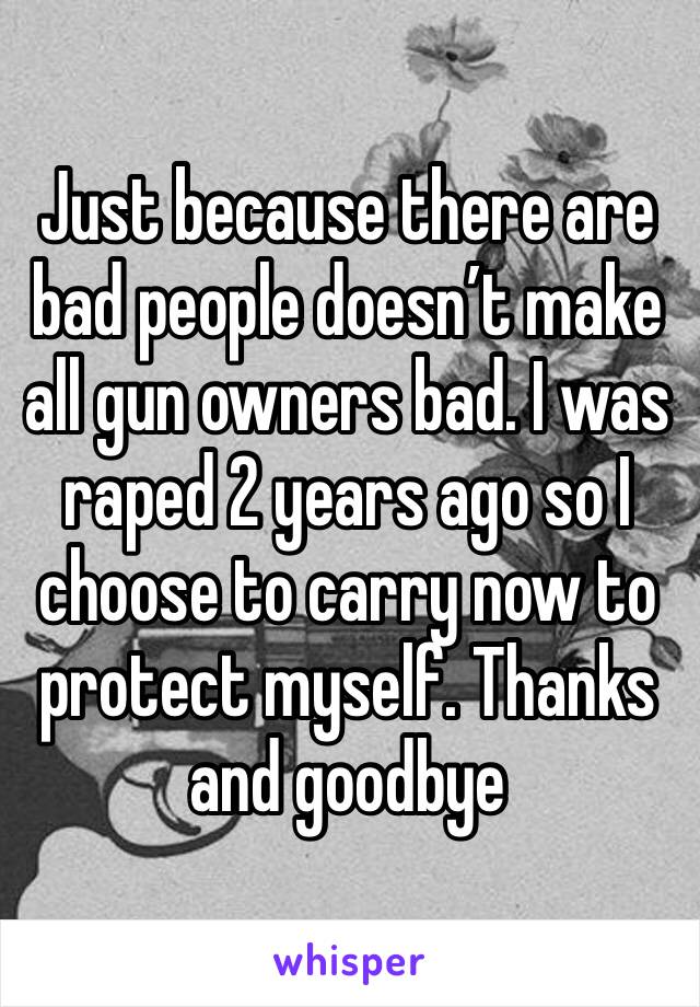 Just because there are bad people doesn’t make all gun owners bad. I was raped 2 years ago so I choose to carry now to protect myself. Thanks and goodbye