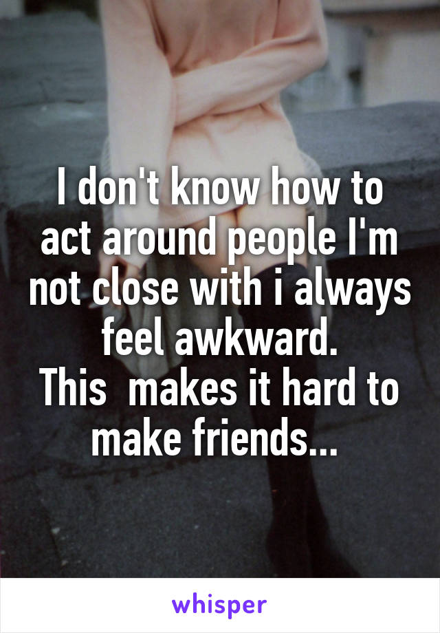 I don't know how to act around people I'm not close with i always feel awkward.
This  makes it hard to make friends... 