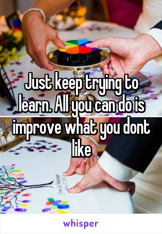 Just keep trying to learn. All you can do is improve what you dont like