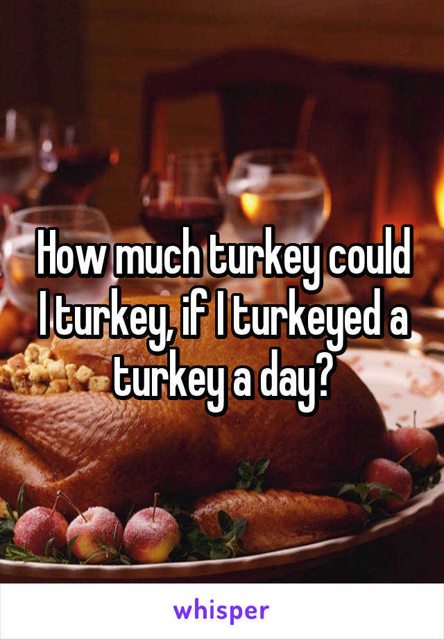 How much turkey could I turkey, if I turkeyed a turkey a day?