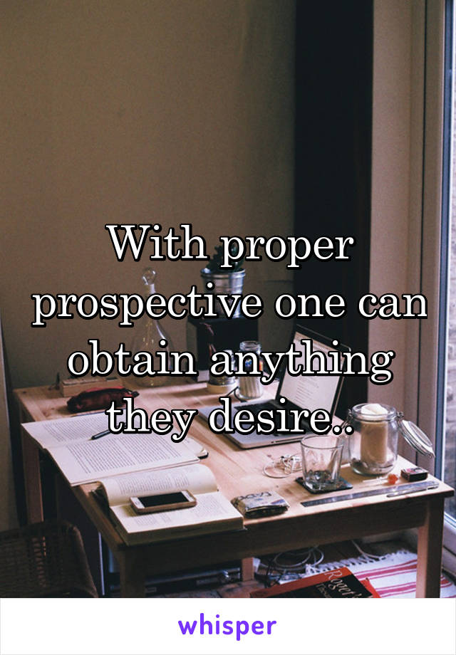With proper prospective one can obtain anything they desire..