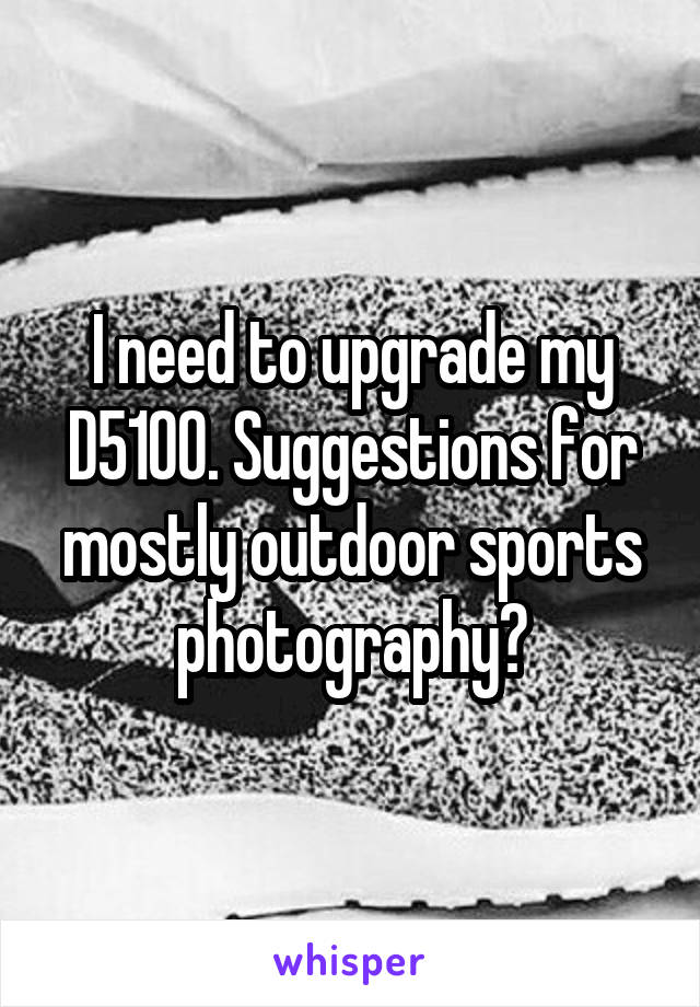 I need to upgrade my D5100. Suggestions for mostly outdoor sports photography?