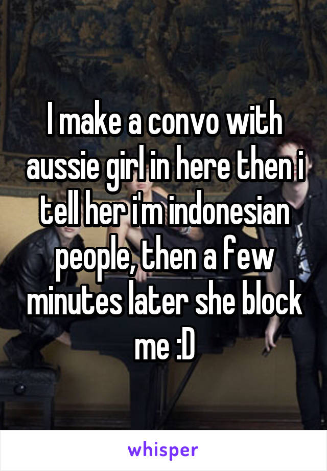 I make a convo with aussie girl in here then i tell her i'm indonesian people, then a few minutes later she block me :D