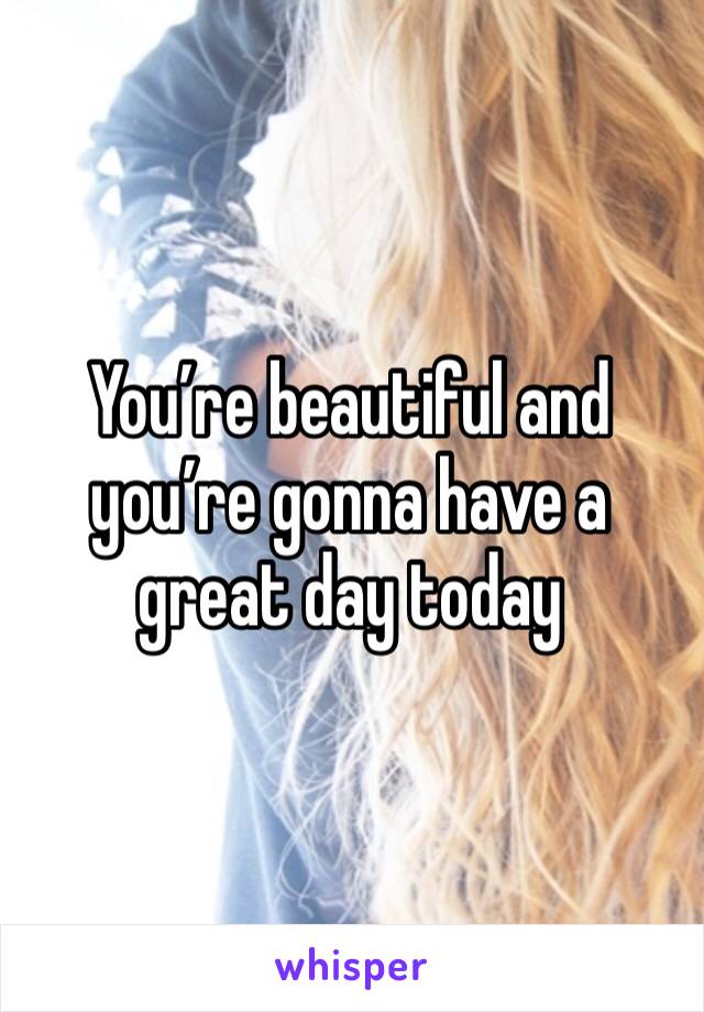 You’re beautiful and you’re gonna have a great day today 