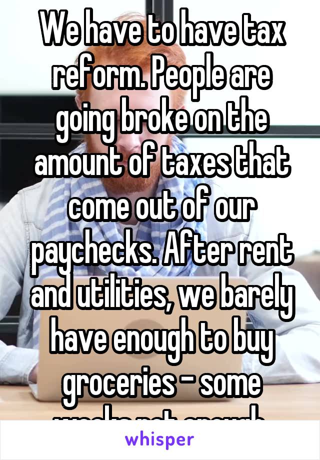 We have to have tax reform. People are going broke on the amount of taxes that come out of our paychecks. After rent and utilities, we barely have enough to buy groceries - some weeks not enough.