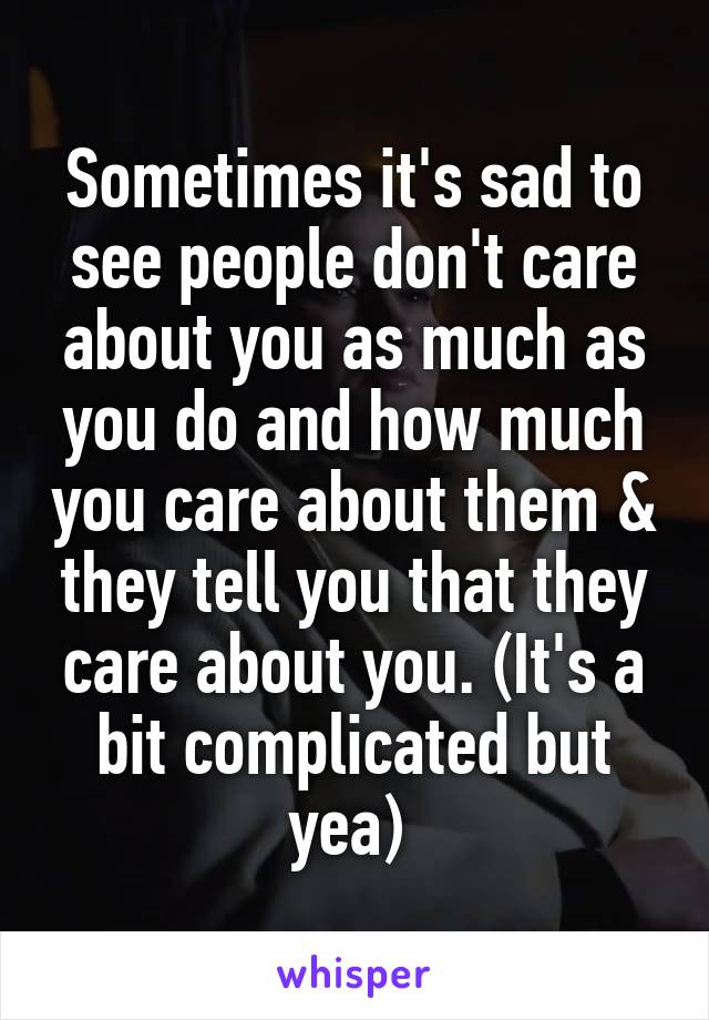 Sometimes it's sad to see people don't care about you as much as you do and how much you care about them & they tell you that they care about you. (It's a bit complicated but yea) 