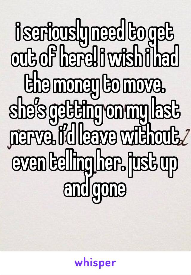 i seriously need to get out of here! i wish i had the money to move. she’s getting on my last nerve. i’d leave without even telling her. just up and gone