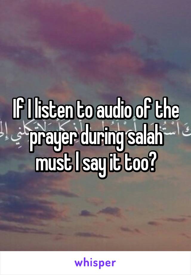 If I listen to audio of the prayer during salah must I say it too?