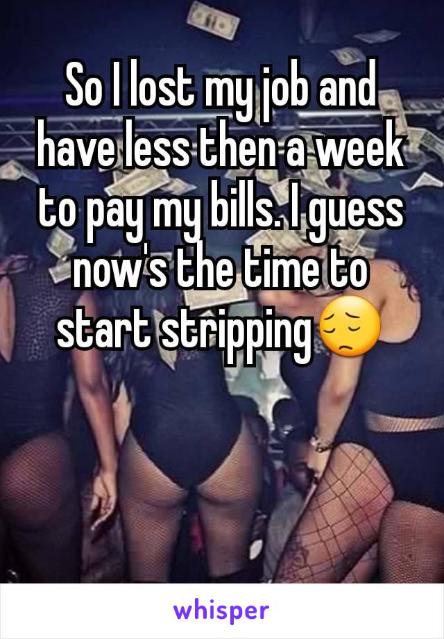 So I lost my job and have less then a week to pay my bills. I guess now's the time to start stripping😔