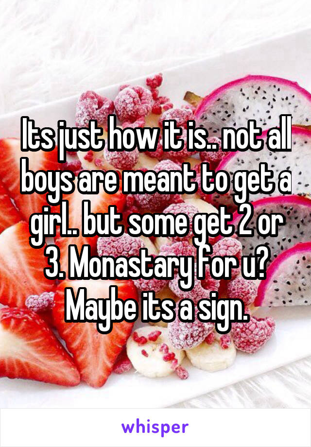 Its just how it is.. not all boys are meant to get a girl.. but some get 2 or 3. Monastary for u? Maybe its a sign.