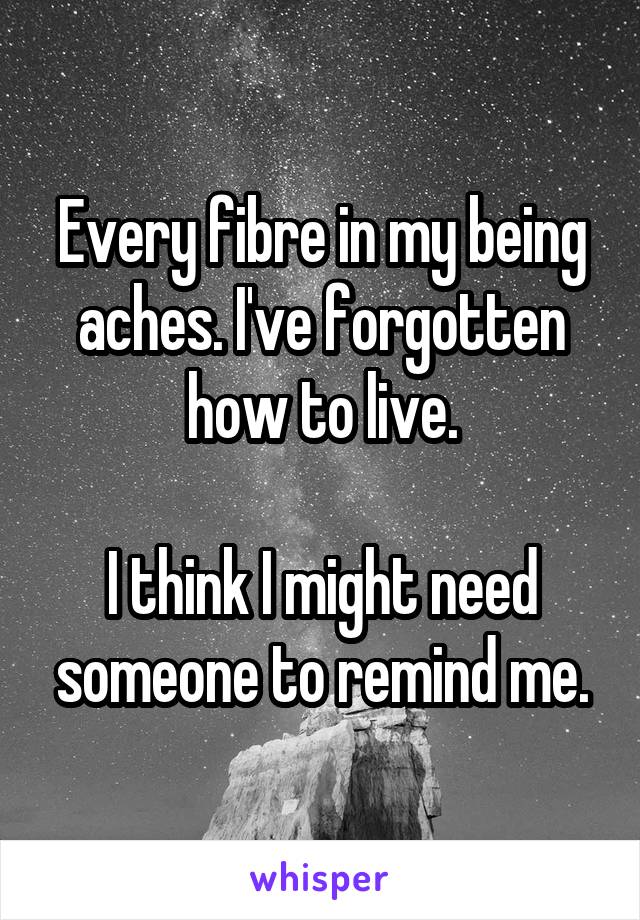 Every fibre in my being aches. I've forgotten how to live.

I think I might need someone to remind me.